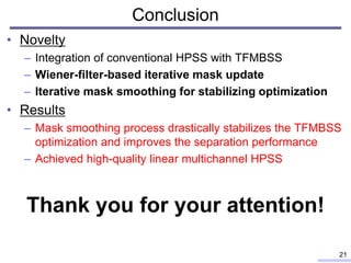 Conclusion
• Novelty
– Integration of conventional HPSS with TFMBSS
– Wiener-filter-based iterative mask update
– Iterative mask smoothing for stabilizing optimization
• Results
– Mask smoothing process drastically stabilizes the TFMBSS
optimization and improves the separation performance
– Achieved high-quality linear multichannel HPSS
21
Thank you for your attention!
 