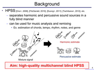 Background
• HPSS [Ono+, 2008], [FitzGerald, 2010], [Duong+, 2011], [Tachibana+, 2012], etc.
– separates harmonic and percussive sound sources in a
fully blind manner
– can be used for music analysis and remixing
• Ex. estimation of chords, tempo, rhythm, notes, and genre
4
Mixture signal
Harmonic estimate
Percussive estimate
Aim: high-quality multichannel blind HPSS
 