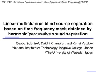 Linear multichannel blind source separation
based on time-frequency mask obtained by
harmonic/percussive sound separation
Oyabu Soichiro1, Daichi Kitamura1, and Kohei Yatabe2
1National Institute of Technology, Kagawa College, Japan
2The University of Waseda, Japan
2021 IEEE International Conference on Acoustics, Speech and Signal Processing (ICASSP)
 