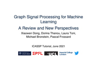 Graph Signal Processing for Machine
Learning
A Review and New Perspectives
ICASSP Tutorial, June 2021
Xiaowen Dong, Dorina Thanou, Laura Toni,
Michael Bronstein, Pascal Frossard
 