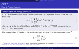 OPTE Phase 1: Feature Extraction
OPTE
Phase 1: Feature Extraction
Compute texture energy per block
A DCT-based energy function is used to determine the block-wise feature of each frame
defined as:
Hk =
w−1
X
i=0
w−1
X
j=0
e|( ij
wh
)2−1|
|DCT(i, j)| (1)
where wxw is the size of the block, and DCT(i, j) is the (i, j)th DCT component when
i + j > 0, and 0 otherwise.
The energy values of blocks in a frame is averaged to determine the energy per frame.10
E =
C−1
X
k=0
Hp,k
C · w2
(2)
10
Michael King, Zinovi Tauber, and Ze-Nian Li. “A New Energy Function for Segmentation and Compression”. In: 2007 IEEE International Conference on
Multimedia and Expo. 2007, pp. 1647–1650. doi: 10.1109/ICME.2007.4284983.
Vignesh V Menon OPTE: Online Per-title Encoding for Live Video Streaming 12
 