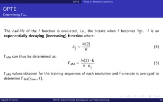 OPTE Phase 2: Resolution prediction
OPTE
Determining ΓMA
The half-life of the ˆ
r function is evaluated, i.e., the bitrate when ˆ
r becomes rmax
2 . ˆ
r is an
exponentially decaying (increasing) function where:
b1
2
=
ln(2)
K
(4)
ΓMA can thus be determined as:
ΓMA =
ln(2) · E
h · b1
2
(5)
ΓMA values obtained for the training sequences of each resolution and framerate is averaged to
determine ΓMA(rmax , f ).
Vignesh V Menon OPTE: Online Per-title Encoding for Live Video Streaming 15
 