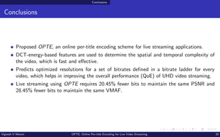 Conclusions
Conclusions
Proposed OPTE, an online per-title encoding scheme for live streaming applications.
DCT-energy-based features are used to determine the spatial and temporal complexity of
the video, which is fast and effective.
Predicts optimized resolutions for a set of bitrates defined in a bitrate ladder for every
video, which helps in improving the overall performance (QoE) of UHD video streaming.
Live streaming using OPTE requires 20.45% fewer bits to maintain the same PSNR and
28.45% fewer bits to maintain the same VMAF.
Vignesh V Menon OPTE: Online Per-title Encoding for Live Video Streaming 20
 