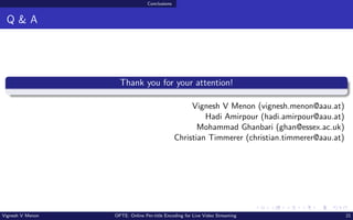 Conclusions
Q & A
Thank you for your attention!
Vignesh V Menon (vignesh.menon@aau.at)
Hadi Amirpour (hadi.amirpour@aau.at)
Mohammad Ghanbari (ghan@essex.ac.uk)
Christian Timmerer (christian.timmerer@aau.at)
Vignesh V Menon OPTE: Online Per-title Encoding for Live Video Streaming 21
 