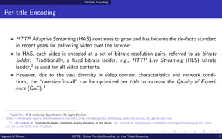 Per-title Encoding
Per-title Encoding
HTTP Adaptive Streaming (HAS) continues to grow and has become the de-facto standard
in recent years for delivering video over the Internet.
In HAS, each video is encoded at a set of bitrate-resolution pairs, referred to as bitrate
ladder. Traditionally, a fixed bitrate ladder, e.g., HTTP Live Streaming (HLS) bitrate
ladder,2 is used for all video contents.
However, due to the vast diversity in video content characteristics and network condi-
tions, the “one-size-fits-all” can be optimized per title to increase the Quality of Experi-
ence (QoE).3
2
Apple Inc. HLS Authoring Specification for Apple Devices.
https://developer.apple.com/documentation/http_live_streaming/hls_authoring_specification_for_apple_devices.
3
J. De Cock et al. “Complexity-based consistent-quality encoding in the cloud”. In: 2016 IEEE International Conference on Image Processing (ICIP). 2016.
doi: 10.1109/ICIP.2016.7532605.
Vignesh V Menon OPTE: Online Per-title Encoding for Live Video Streaming 7
 