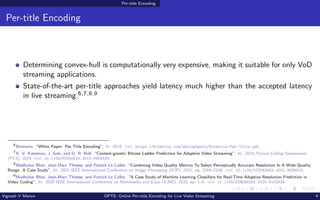 Per-title Encoding
Per-title Encoding
Determining convex-hull is computationally very expensive, making it suitable for only VoD
streaming applications.
State-of-the-art per-title approaches yield latency much higher than the accepted latency
in live streaming.6,7,8,9
6
Bitmovin. “White Paper: Per Title Encoding”. In: 2018. url: https://bitmovin.com/whitepapers/Bitmovin-Per-Title.pdf.
7
A. V. Katsenou, J. Sole, and D. R. Bull. “Content-gnostic Bitrate Ladder Prediction for Adaptive Video Streaming”. In: 2019 Picture Coding Symposium
(PCS). 2019. doi: 10.1109/PCS48520.2019.8954529.
8
Madhukar Bhat, Jean-Marc Thiesse, and Patrick Le Callet. “Combining Video Quality Metrics To Select Perceptually Accurate Resolution In A Wide Quality
Range: A Case Study”. In: 2021 IEEE International Conference on Image Processing (ICIP). 2021, pp. 2164–2168. doi: 10.1109/ICIP42928.2021.9506310.
9
Madhukar Bhat, Jean-Marc Thiesse, and Patrick Le Callet. “A Case Study of Machine Learning Classifiers for Real-Time Adaptive Resolution Prediction in
Video Coding”. In: 2020 IEEE International Conference on Multimedia and Expo (ICME). 2020, pp. 1–6. doi: 10.1109/ICME46284.2020.9102934.
Vignesh V Menon OPTE: Online Per-title Encoding for Live Video Streaming 9
 