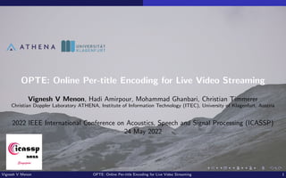 OPTE: Online Per-title Encoding for Live Video Streaming
Vignesh V Menon, Hadi Amirpour, Mohammad Ghanbari, Christian Timmerer
Christian Doppler Laboratory ATHENA, Institute of Information Technology (ITEC), University of Klagenfurt, Austria
2022 IEEE International Conference on Acoustics, Speech and Signal Processing (ICASSP)
24 May 2022
Vignesh V Menon OPTE: Online Per-title Encoding for Live Video Streaming 1
 