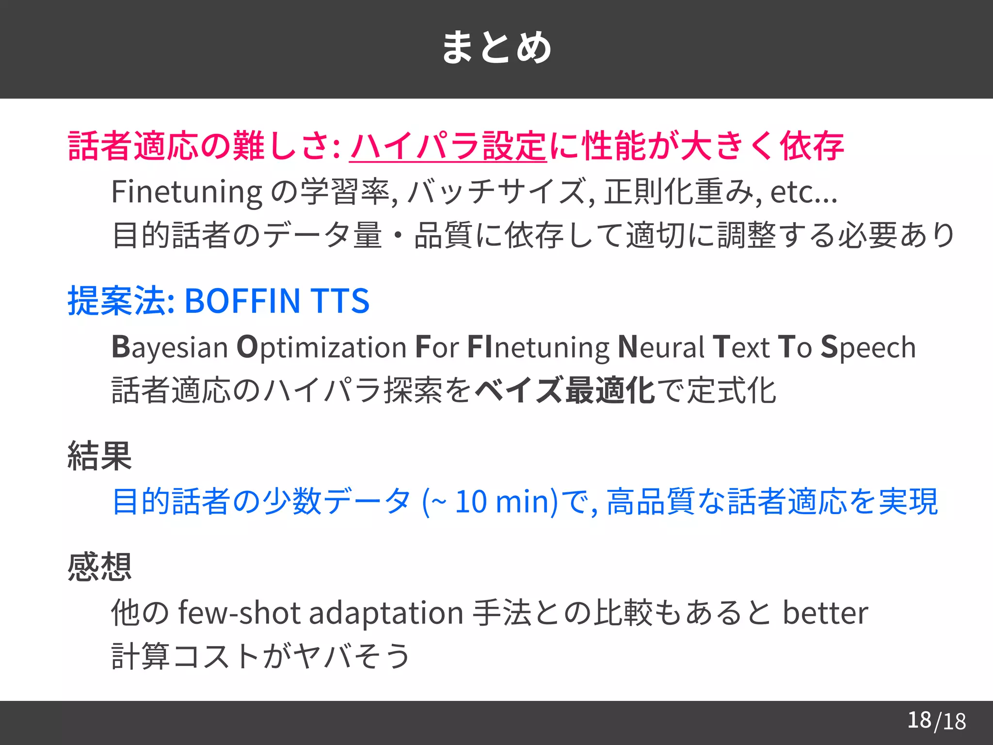 /1818
まとめ
 話者適応の難しさ: ハイパラ設定に性能が大きく依存
– Finetuning の学習率, バッチサイズ, 正則化重み, etc...
– 目的話者のデータ量・品質に依存して適切に調整する必要あり
 提案法: BOFFIN TTS
– Bayesian Optimization For FInetuning Neural Text To Speech
– 話者適応のハイパラ探索をベイズ最適化で定式化
 結果
– 目的話者の少数データ (~ 10 min)で, 高品質な話者適応を実現
 感想
– 他の few-shot adaptation 手法との比較もあると better
– 計算コストがヤバそう
 
