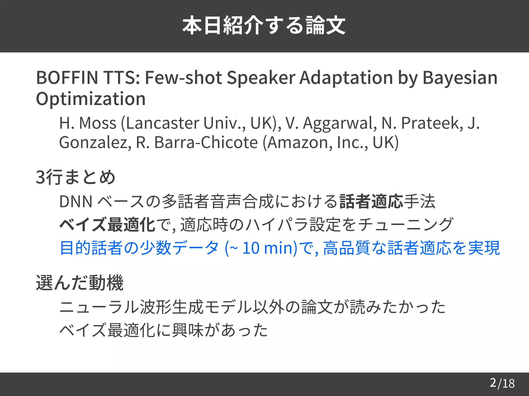 /182
本日紹介する論文
 BOFFIN TTS: Few-shot Speaker Adaptation by Bayesian
Optimization
– H. Moss (Lancaster Univ., UK), V. Aggarwal, N. Prateek, J.
Gonzalez, R. Barra-Chicote (Amazon, Inc., UK)
 3行まとめ
– DNN ベースの多話者音声合成における話者適応手法
– ベイズ最適化で, 適応時のハイパラ設定をチューニング
– 目的話者の少数データ (~ 10 min)で, 高品質な話者適応を実現
 選んだ動機
– ニューラル波形生成モデル以外の論文が読みたかった
– ベイズ最適化に興味があった
 