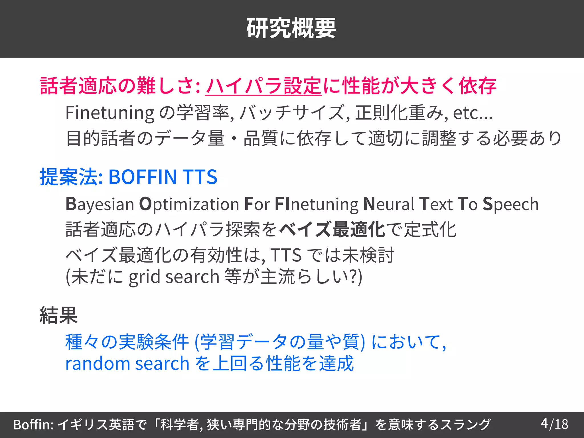 /184
研究概要
 話者適応の難しさ: ハイパラ設定に性能が大きく依存
– Finetuning の学習率, バッチサイズ, 正則化重み, etc...
– 目的話者のデータ量・品質に依存して適切に調整する必要あり
 提案法: BOFFIN TTS
– Bayesian Optimization For FInetuning Neural Text To Speech
– 話者適応のハイパラ探索をベイズ最適化で定式化
– ベイズ最適化の有効性は, TTS では未検討
(未だに grid search 等が主流らしい?)
 結果
– 種々の実験条件 (学習データの量や質) において,
random search を上回る性能を達成
Boffin: イギリス英語で「科学者, 狭い専門的な分野の技術者」を意味するスラング
 