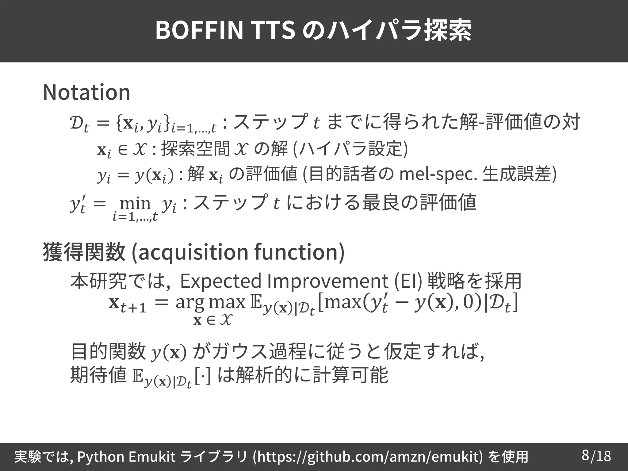 /188
BOFFIN TTS のハイパラ探索
 Notation
– 𝒟𝑡 = 𝐱 𝑖, 𝑦𝑖 𝑖=1,…,𝑡 : ステップ 𝑡 までに得られた解-評価値の対
• 𝐱 𝑖 ∈ 𝒳 : 探索空間 𝒳 の解 (ハイパラ設定)
• 𝑦𝑖 = 𝑦(𝐱 𝑖) : 解 𝐱 𝑖 の評価値 (目的話者の mel-spec. 生成誤差)
– 𝑦𝑡
′
= min
𝑖=1,…,𝑡
𝑦𝑖 : ステップ 𝑡 における最良の評価値
 獲得関数 (acquisition function)
– 本研究では, Expected Improvement (EI) 戦略を採用
– 目的関数 𝑦 𝐱 がガウス過程に従うと仮定すれば,
期待値 𝔼 𝑦 𝐱 |𝒟 𝑡
⋅ は解析的に計算可能
𝐱 𝑡+1 = arg max 𝔼 𝑦 𝐱 |𝒟 𝑡
max 𝑦𝑡
′
− 𝑦 𝐱 , 0 |𝒟𝑡
𝐱 ∈ 𝒳
実験では, Python Emukit ライブラリ (https://github.com/amzn/emukit) を使用
 