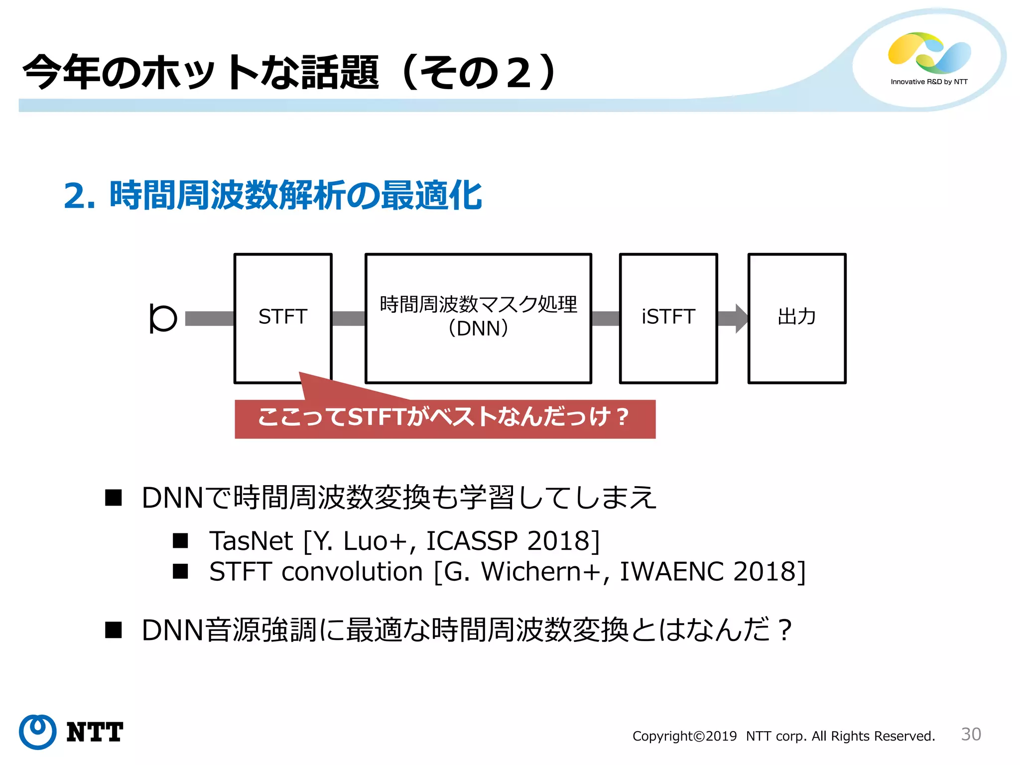 Copyright©2019 NTT corp. All Rights Reserved. 30
今年のホットな話題（その２）
2. 時間周波数解析の最適化
STFT
時間周波数マスク処理
（DNN）
iSTFT 出力
ここってSTFTがベストなんだっけ？
 DNNで時間周波数変換も学習してしまえ
 DNN音源強調に最適な時間周波数変換とはなんだ？
 TasNet [Y. Luo+, ICASSP 2018]
 STFT convolution [G. Wichern+, IWAENC 2018]
 