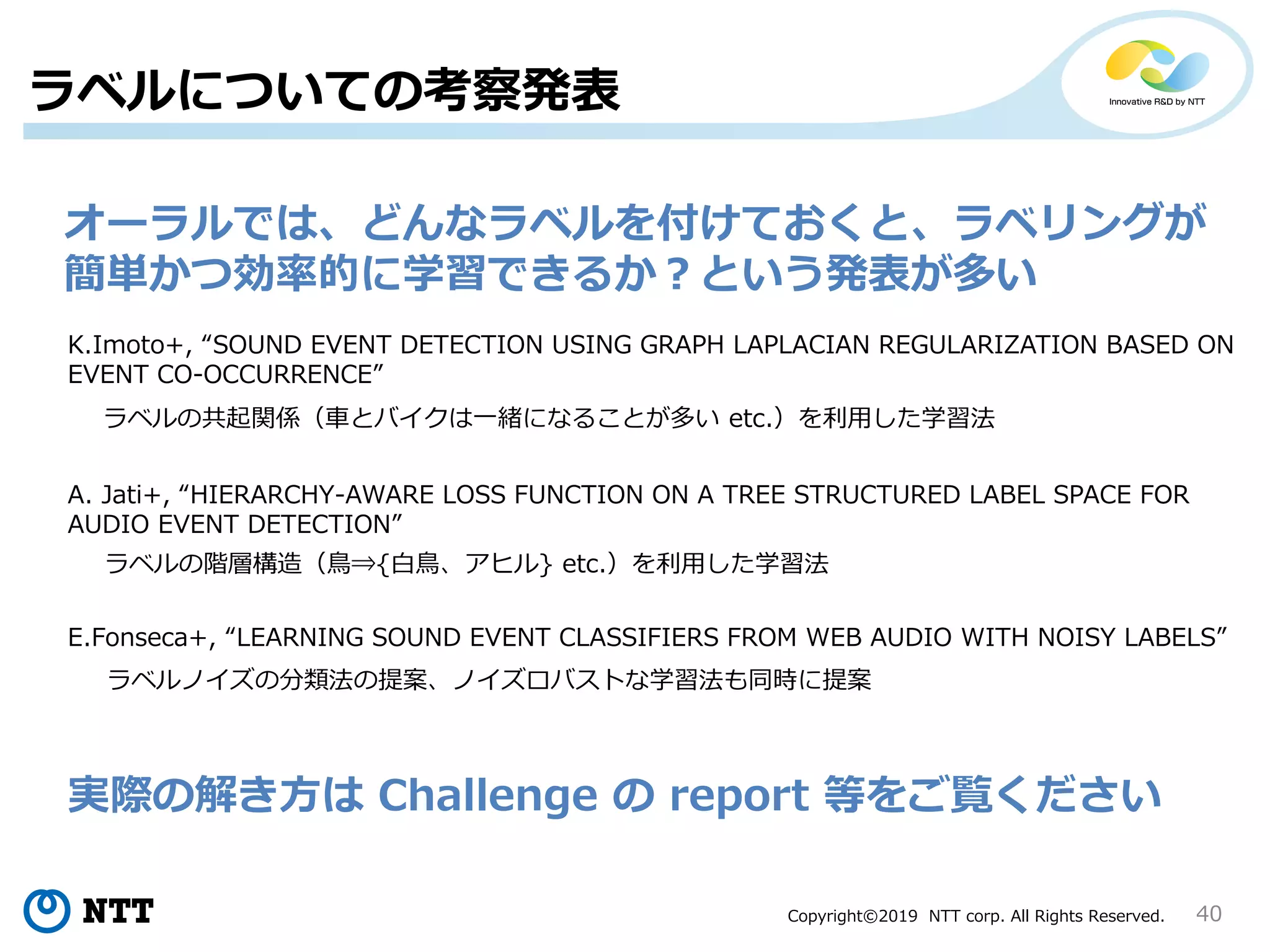 Copyright©2019 NTT corp. All Rights Reserved.
ラベルについての考察発表
40
K.Imoto+, “SOUND EVENT DETECTION USING GRAPH LAPLACIAN REGULARIZATION BASED ON
EVENT CO-OCCURRENCE”
E.Fonseca+, “LEARNING SOUND EVENT CLASSIFIERS FROM WEB AUDIO WITH NOISY LABELS”
A. Jati+, “HIERARCHY-AWARE LOSS FUNCTION ON A TREE STRUCTURED LABEL SPACE FOR
AUDIO EVENT DETECTION”
ラベルの共起関係（車とバイクは一緒になることが多い etc.）を利用した学習法
ラベルの階層構造（鳥⇒{白鳥、アヒル} etc.）を利用した学習法
ラベルノイズの分類法の提案、ノイズロバストな学習法も同時に提案
オーラルでは、どんなラベルを付けておくと、ラベリングが
簡単かつ効率的に学習できるか？という発表が多い
実際の解き方は Challenge の report 等をご覧ください
 