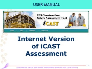 USER MANUAL




 Internet Version
     of iCAST
   Assessment
                                                                       1
Quantitative Safety and Health Assessment Model for IBS Construction
 