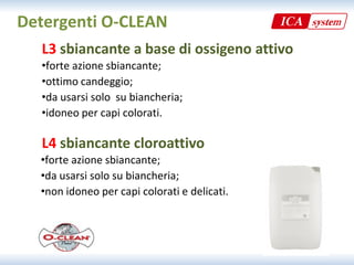 Detergenti O‐CLEAN
  L3 sbiancante a base di ossigeno attivo
  •forte azione sbiancante;
  •forte azione sbiancante;
  •ottimo candeggio;
  •da usarsi solo  su biancheria;
  •idoneo per capi colorati.

  L4 sbiancante cloroattivo
  •forte azione sbiancante;
  •da usarsi solo su biancheria;
  •non idoneo per capi colorati e delicati.
 