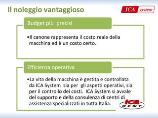 Il noleggio vantaggioso
     Budget più  precisi

     •Il canone rappresenta il costo reale della 
      macchina ed è un costo certo.



     Efficienza operativa
     •La vita della macchina è gestita e controllata 
      da ICA System  sia per  gli aspetti operativi, sia 
      per il controllo dei costi.  ICA System si avvale 
      del supporto e della consulenza di centri di 
      assistenza specializzati in tutta Italia.
 