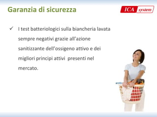 Garanzia di sicurezza

 I test batteriologici sulla biancheria lavata
  I test batteriologici sulla biancheria lavata 
    sempre negativi grazie all’azione 
    sanitizzante dell’ossigeno attivo e dei 
    migliori principi attivi  presenti nel 
    migliori principi attivi presenti nel
    mercato.
 