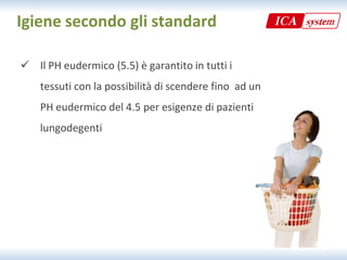Igiene secondo gli standard

 Il PH eudermico (5 5) è garantito in tutti i
  Il PH eudermico (5.5) è garantito in tutti i 
    tessuti con la possibilità di scendere fino  ad un 
    PH eudermico del 4.5 per esigenze di pazienti 
    lungodegenti
 