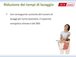 Riduzione dei tempi di lavaggio

  Con conseguente aumento del numero di
   Con conseguente aumento del numero di 
    lavaggi per turno lavorativo. Il risparmio 
    energetico stimato è del 30%
 