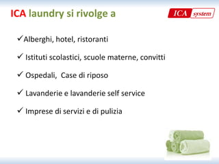 ICA laundry si rivolge a

 Alberghi, hotel, ristoranti
  Alberghi, hotel, ristoranti 

  Istituti scolastici, scuole materne, convitti

  Ospedali, Case di riposo

  Lavanderie e lavanderie self service

  Imprese di servizi e di pulizia
 