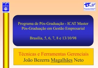 Programa de Pós-Graduação - ICAT Master
Pós-Graduação em Gestão Empresarial
Brasília, 5, 6, 7, 8 e 13/10/98
Técnicas e Ferramentas Gerenciais
João Bezerra Magalhães Neto
 