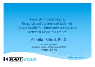 Panel talk in ICAT-EGVE2016:
Research and Commercialization of
Virtual Reality for Entertainment systems
between Japan and France
Akihiko Shirai, Ph.D
Associate professor
Kanagawa Institute of Technology, JAPAN
Twitter @o_ob
 