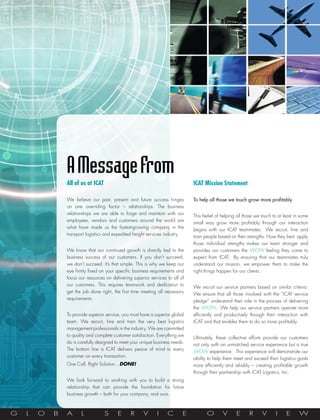 A Message From
                All of us at ICAT                                               ICAT Mission Statement

                We believe our past, present and future success hinges          To help all those we touch grow more profitably.
                on one overriding factor – relationships. The business
                relationships we are able to forge and maintain with our
                                                                                This belief of helping all those we touch to at least in some
                employees, vendors and customers around the world are
                                                                                small way grow more profitably through our interaction
                what have made us the fastest-growing company in the            begins with our ICAT teammates.  We recruit, hire and
                transport logistics and expedited freight services industry.
                                                                                train people based on their strengths. How they best apply
                                                                                those individual strengths makes our team stronger and
                We know that our continued growth is directly tied to the       provides our customers the WOW feeling they come to
                business success of our customers. If you don’t succeed,        expect from ICAT.  By ensuring that our teammates truly
                we don’t succeed. It’s that simple. This is why we keep our     understand our mission, we empower them to make the
                eye firmly fixed on your specific business requirements and     right things happen for our clients.
                focus our resources on delivering superior services to all of
                our customers. This requires teamwork and dedication to
                                                                                We recruit our service partners based on similar criteria. 
                get the job done right, the first time meeting all necessary
                                                                                We ensure that all those involved with the “ICAT service
                requirements.
                                                                                pledge” understand their role in the process of delivering
                                                                                the WOW.  We help our service partners operate more
                To provide superior service, you must have a superior global    efficiently and productively through their interaction with
                team. We recruit, hire and train the very best logistics        ICAT and that enables them to do so more profitably.
                management professionals in the industry. We are committed
                to quality and complete customer satisfaction. Everything we
                                                                                Ultimately, these collective efforts provide our customers
                do is carefully designed to meet your unique business needs.
                                                                                not only with an unmatched service experience but a true
                The bottom line is ICAT delivers peace of mind to every
                                                                                WOW experience.  This experience will demonstrate our
                customer on every transaction.
                                                                                ability to help them meet and exceed their logistics goals
                One Call, Right Solution…Done!                                  more efficiently and reliably – creating profitable growth
                                                                                through their partnership with ICAT Logistics, Inc.
                We look forward to working with you to build a strong
                relationship that can provide the foundation for future
                business growth – both for your company, and ours.



G   L   O   B   A      L            S     E      R     V      I     C       E          O       V      E      R      V      I     E      W
 