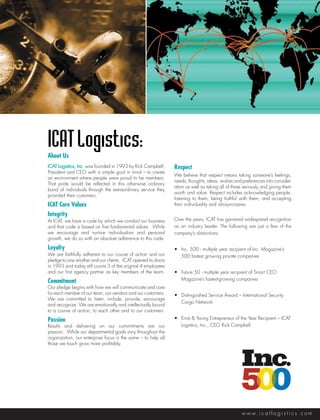 ICAT Logistics:
About Us
ICAT Logistics, Inc. was founded in 1993 by Rick Campbell,      Respect
President and CEO with a simple goal in mind – to create
                                                                We believe that respect means taking someone’s feelings,
an environment where people were proud to be members. 
                                                                needs, thoughts, ideas, wishes and preferences into consider-
That pride would be reflected in this otherwise ordinary
                                                                ation as well as taking all of these seriously and giving them
band of individuals through the extraordinary service they
                                                                worth and value. Respect includes acknowledging people,
provided their customers.
                                                                listening to them, being truthful with them, and accepting
ICAT Core Values                                                their individuality and idiosyncrasies.

Integrity
At ICAT, we have a code by which we conduct our business        Over the years, ICAT has garnered widespread recognition
and that code is based on five fundamental values.  While       as an industry leader. The following are just a few of the
we encourage and nurture individualism and personal             company’s distinctions:
growth, we do so with an absolute adherence to this code. 

Loyalty                                                         •	 Inc. 500 - multiple year recipient of Inc. Magazine’s 		
We are faithfully adherent to our course of action and our      	 500 fastest growing private companies
pledge to one another and our clients.  ICAT opened its doors
in 1993 and today still counts 3 of the original 4 employees
and our first agency partner as key members of the team.        •	 Future 50 - multiple year recipient of Smart CEO 		
Commitment                                                      	 Magazine’s fastest-growing companies
Our pledge begins with how we will communicate and care
for each member of our team, our vendors and our customers.     •	 Distinguished Service Award – International Security 		
We are committed to listen, include, provide, encourage
                                                                	 Cargo Network
and recognize. We are emotionally and intellectually bound
to a course of action, to each other and to our customers.

Passion                                                         •	 Ernst & Young Entrepreneur of the Year Recipient – ICAT 	
Results and delivering on our commitments are our               	 Logistics, Inc., CEO Rick Campbell.
passion.  While our departmental goals vary throughout the
organization, our enterprise focus is the same – to help all
those we touch grow more profitably.




                                                                                                   w w w. i c a t l o g i s t i c s . c o m
 