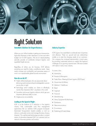 Right Solution
Immediate Solutions for Urgent Business                          Industry Expertise

When you can’t afford mistakes in getting your time-sensitive,   ICAT Logistics has assembled a worldwide team of partners
high-value shipments to their destination on time and within     and alliances. These air, ground and sea relationships
budget, turn to ICAT Logistics. We are an industry-leading       enable us to meet the changing needs of our customers.
specialty provider of worldwide transport logistics and          Our company has increased exponentially in recent years
expedited freight services.                                      by providing customized solutions to support the logistical
                                                                 challenges of our growing customer base. We have worked
                                                                 with clients in every major industry.
Regardless of where you do business, ICAT delivers
everything you need for timely, cost-effective results - these
results increase your profitability and guarantee peace of       To name a few…
mind in an unpredictable global business environment.            •	 Automotive

                                                                 •	 Aviation & Aerospace
How do we do it?                                                 •	 Trade Show, Meeting & Event Logistics (ICAT Expo)
•	 Highly skilled employees who are passionate about 		
                                                                 •	 Government & Military
   delivering results and providing knowledgeable customer
	 service day or night                                           •	 Medical / Healthcare
•	 Technology which enables our clients to effortlessly          •	 Retail
	 monitor their shipments 24x7, anywhere in the world
                                                                 •	 High-tech
•	 Innovative and proven logistics solutions which get your
	 shipments delivered safely on time                             •	 Financial

•	 Single-source accountability                                  •	 Manufacturing

                                                                 •	 Heavy Equipment & Machinery
Leading at the Speed of Right                                    •	 Distribution
ICAT is at the forefront of IT advances in the logistics
                                                                 •	 Telecommunications
industry. Fully customizable work flow management
applications like our real-time CATS program (Computer           •	 E-commerce
Automated Transportation System) enables us and our              •	 Publishing & Printed Matter
clients to continually monitor and manage the status of every
shipment. This sophisticated technology provides a constant
stream of information between ICAT, our customers and our
network of business partners and vendors.


                                                                                                  w w w. i c a t l o g i s t i c s . c o m
 