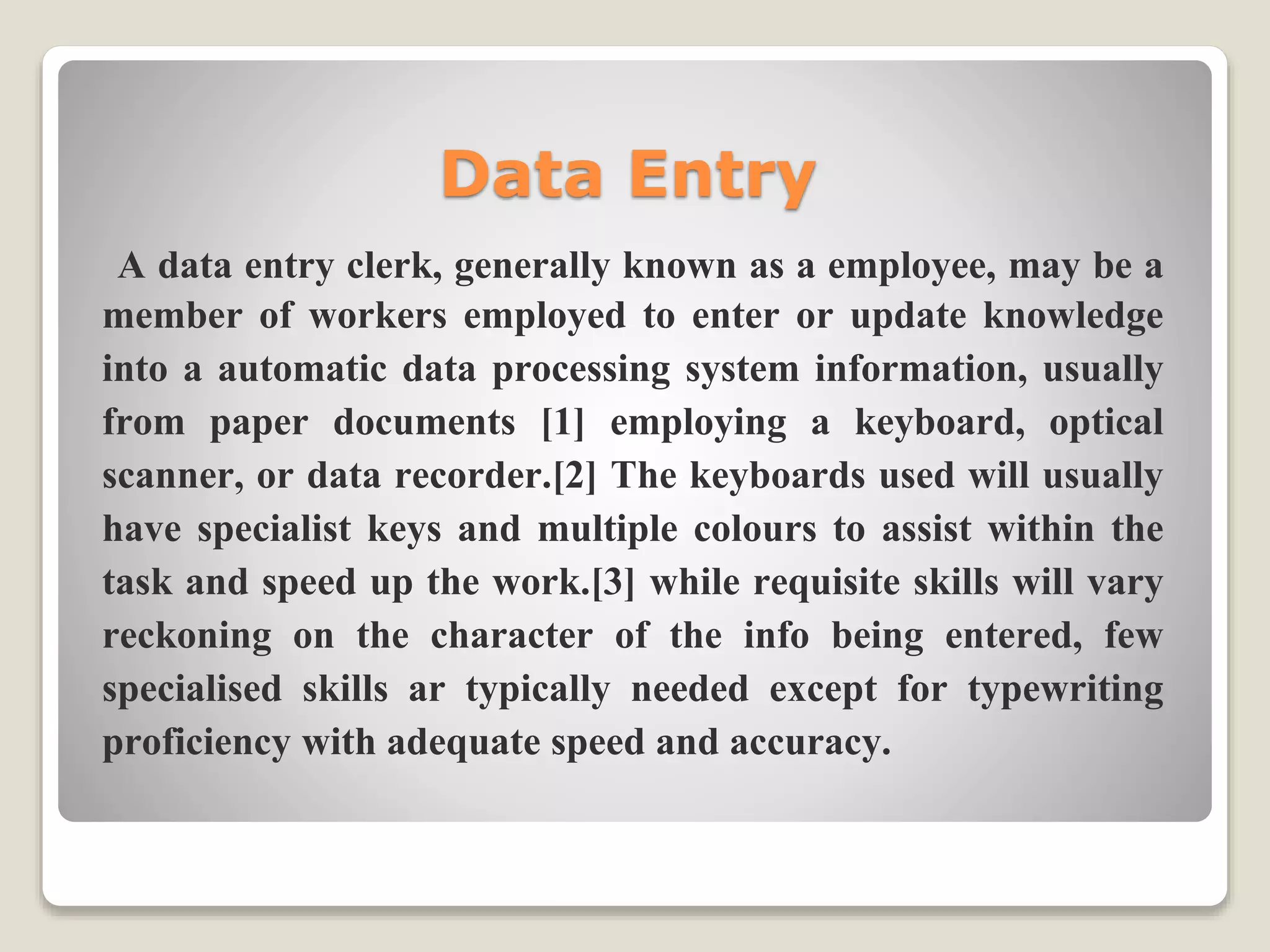 Data Entry
A data entry clerk, generally known as a employee, may be a
member of workers employed to enter or update knowledge
into a automatic data processing system information, usually
from paper documents [1] employing a keyboard, optical
scanner, or data recorder.[2] The keyboards used will usually
have specialist keys and multiple colours to assist within the
task and speed up the work.[3] while requisite skills will vary
reckoning on the character of the info being entered, few
specialised skills ar typically needed except for typewriting
proficiency with adequate speed and accuracy.
 