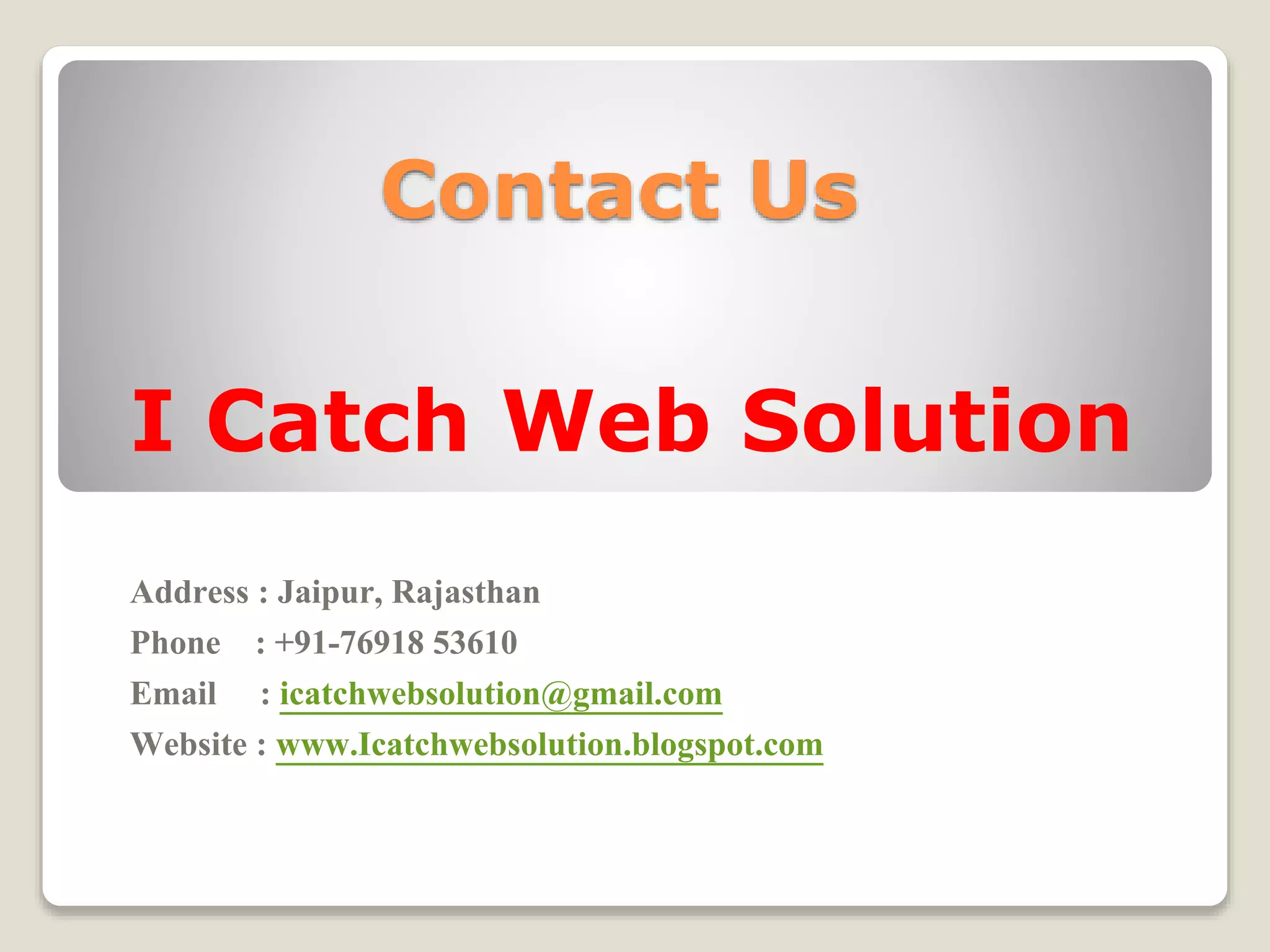 Contact Us
I Catch Web Solution
Address : Jaipur, Rajasthan
Phone : +91-76918 53610
Email : icatchwebsolution@gmail.com
Website : www.Icatchwebsolution.blogspot.com
 