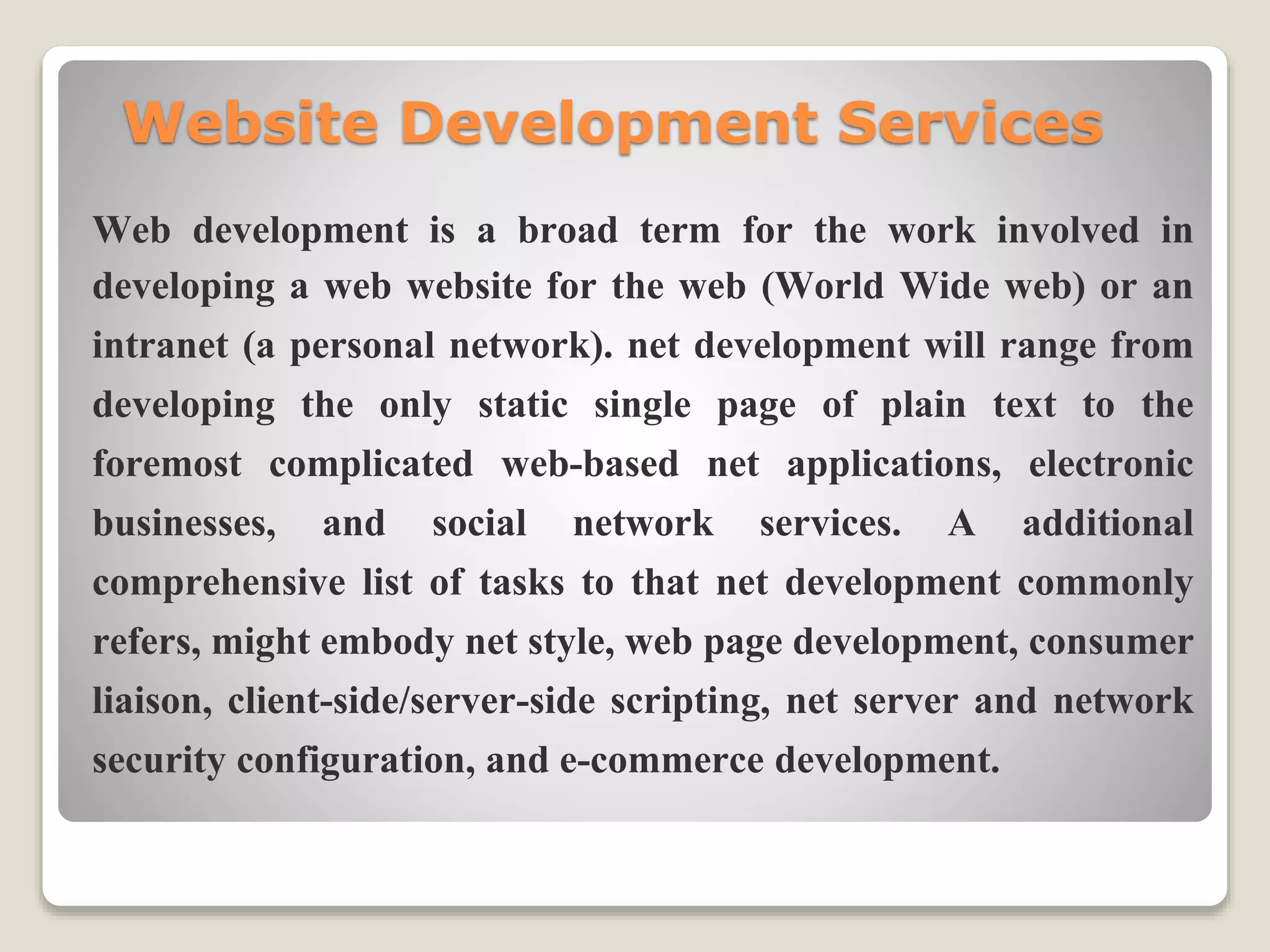 Website Development Services
Web development is a broad term for the work involved in
developing a web website for the web (World Wide web) or an
intranet (a personal network). net development will range from
developing the only static single page of plain text to the
foremost complicated web-based net applications, electronic
businesses, and social network services. A additional
comprehensive list of tasks to that net development commonly
refers, might embody net style, web page development, consumer
liaison, client-side/server-side scripting, net server and network
security configuration, and e-commerce development.
 