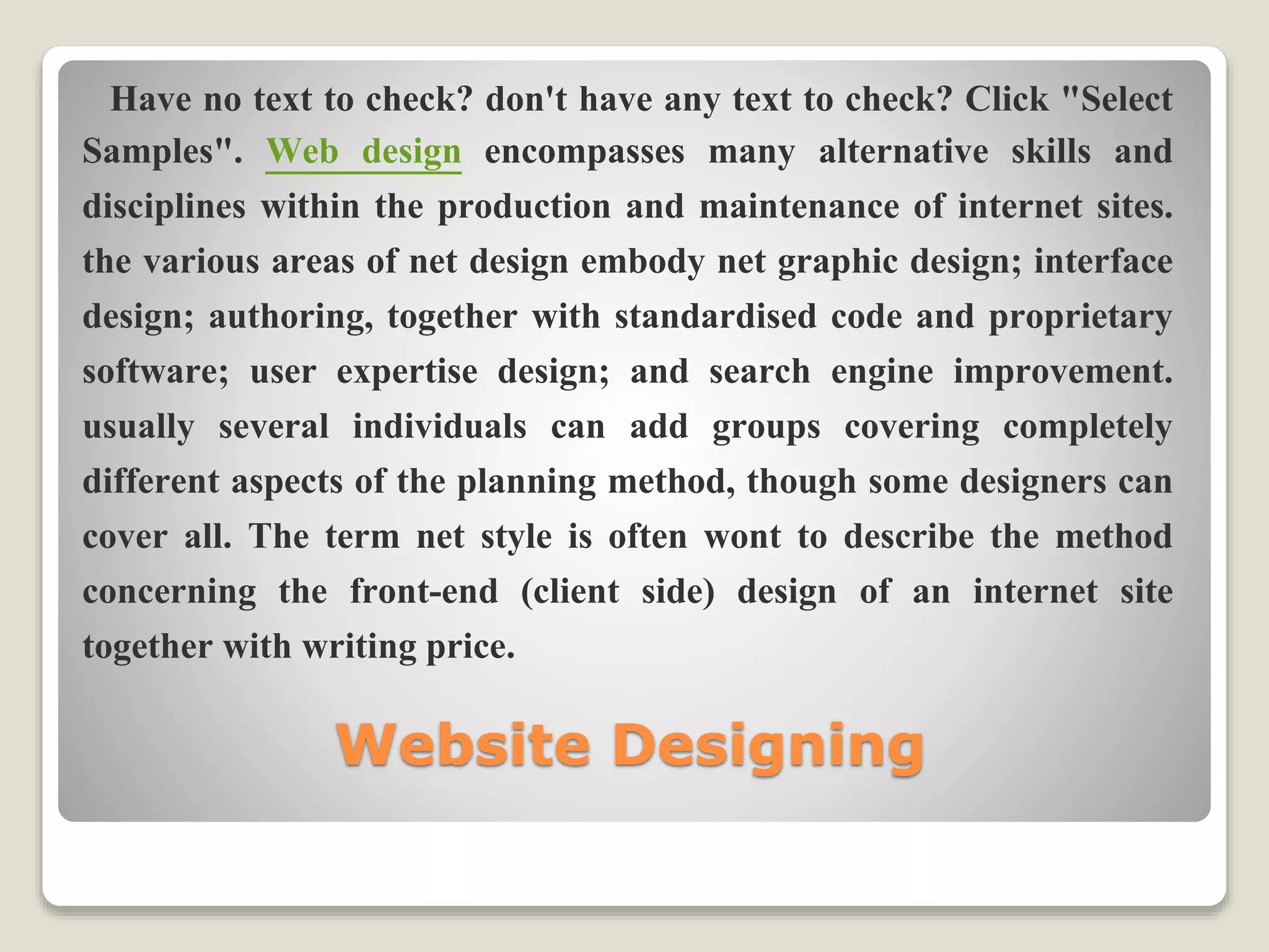 Website Designing
Have no text to check? don't have any text to check? Click "Select
Samples". Web design encompasses many alternative skills and
disciplines within the production and maintenance of internet sites.
the various areas of net design embody net graphic design; interface
design; authoring, together with standardised code and proprietary
software; user expertise design; and search engine improvement.
usually several individuals can add groups covering completely
different aspects of the planning method, though some designers can
cover all. The term net style is often wont to describe the method
concerning the front-end (client side) design of an internet site
together with writing price.
 