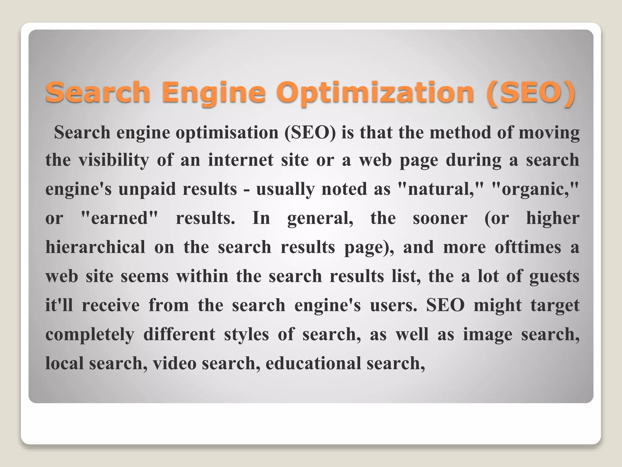 Search Engine Optimization (SEO)
Search engine optimisation (SEO) is that the method of moving
the visibility of an internet site or a web page during a search
engine's unpaid results - usually noted as "natural," "organic,"
or "earned" results. In general, the sooner (or higher
hierarchical on the search results page), and more ofttimes a
web site seems within the search results list, the a lot of guests
it'll receive from the search engine's users. SEO might target
completely different styles of search, as well as image search,
local search, video search, educational search,
 