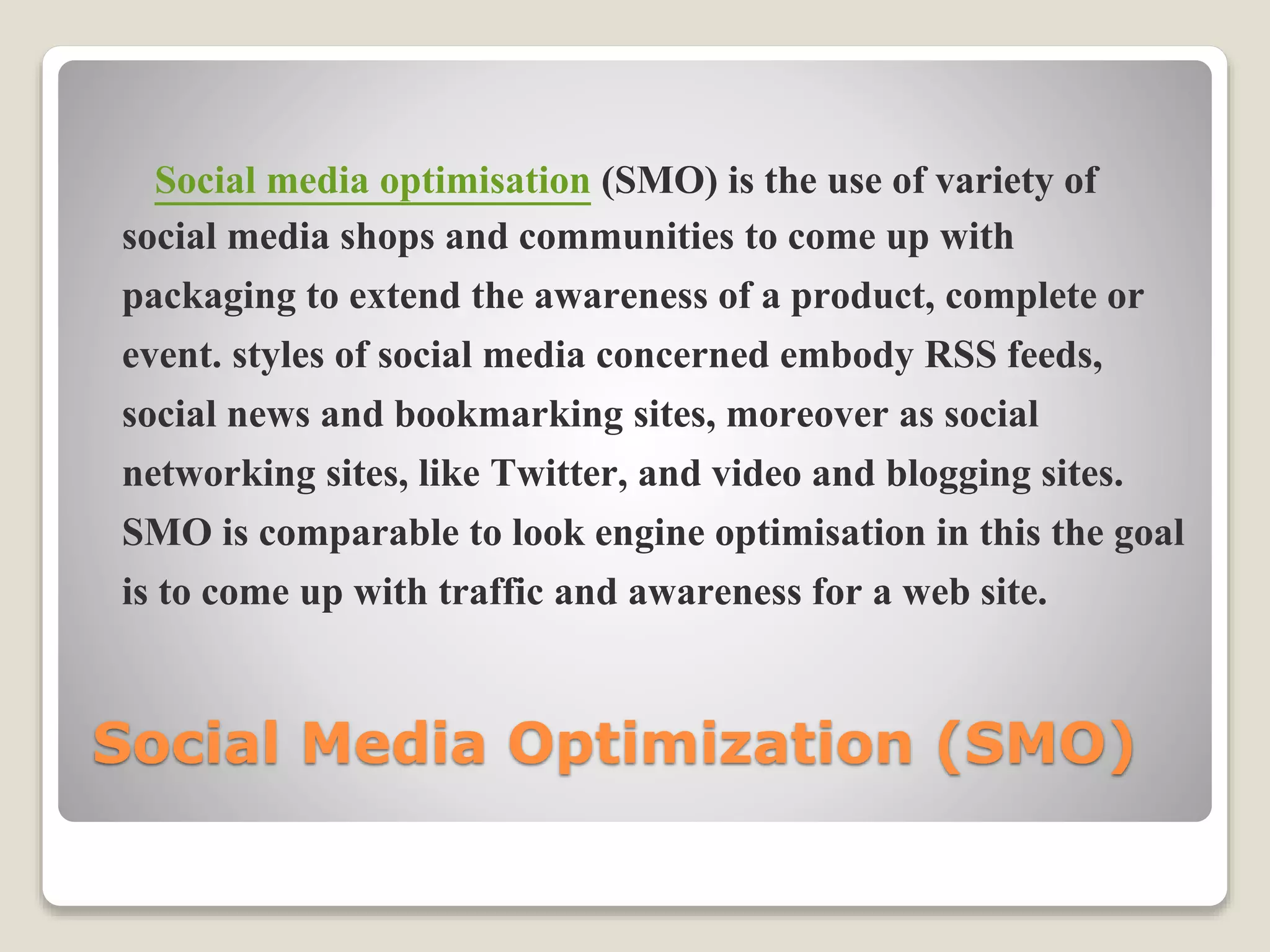 Social Media Optimization (SMO)
Social media optimisation (SMO) is the use of variety of
social media shops and communities to come up with
packaging to extend the awareness of a product, complete or
event. styles of social media concerned embody RSS feeds,
social news and bookmarking sites, moreover as social
networking sites, like Twitter, and video and blogging sites.
SMO is comparable to look engine optimisation in this the goal
is to come up with traffic and awareness for a web site.
 
