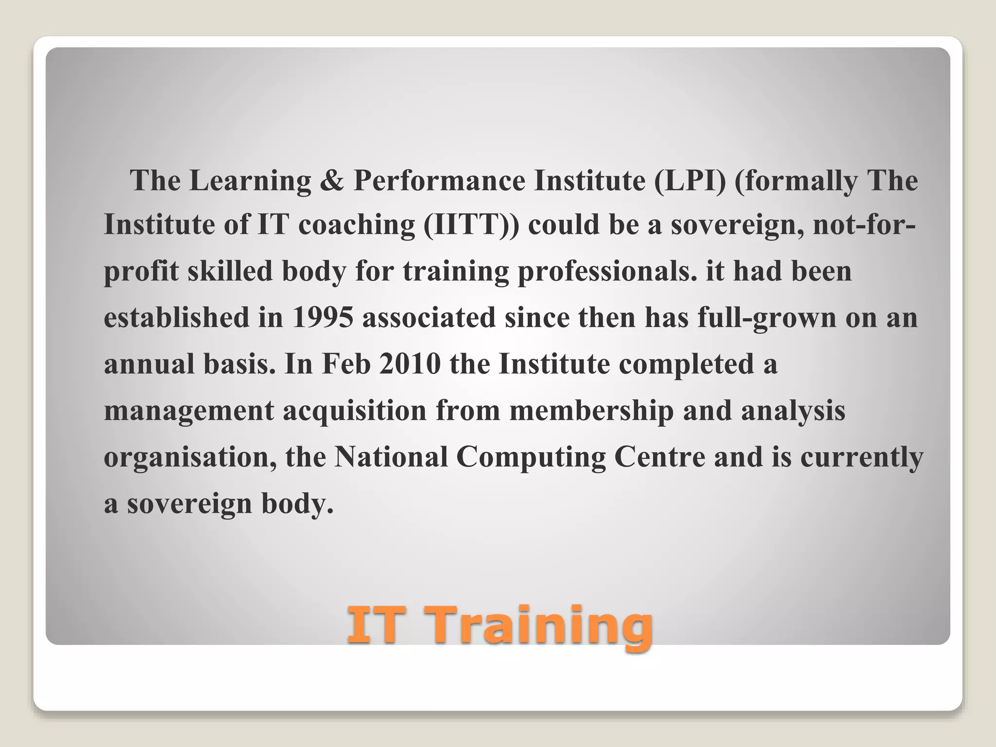 IT Training
The Learning & Performance Institute (LPI) (formally The
Institute of IT coaching (IITT)) could be a sovereign, not-for-
profit skilled body for training professionals. it had been
established in 1995 associated since then has full-grown on an
annual basis. In Feb 2010 the Institute completed a
management acquisition from membership and analysis
organisation, the National Computing Centre and is currently
a sovereign body.
 
