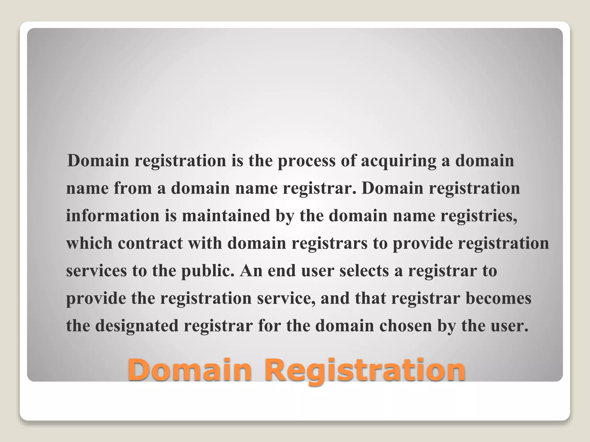 Domain Registration
Domain registration is the process of acquiring a domain
name from a domain name registrar. Domain registration
information is maintained by the domain name registries,
which contract with domain registrars to provide registration
services to the public. An end user selects a registrar to
provide the registration service, and that registrar becomes
the designated registrar for the domain chosen by the user.
 