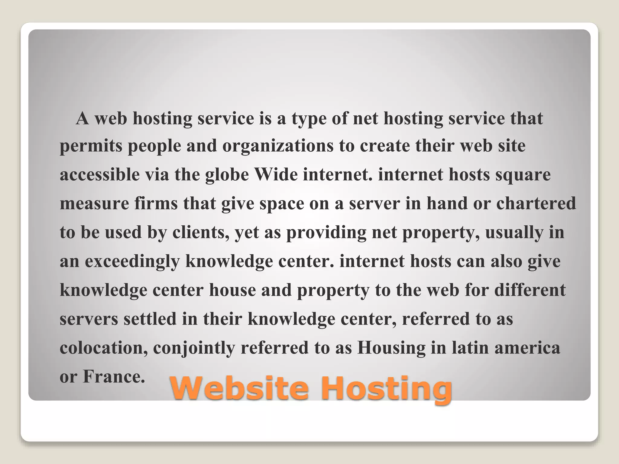 Website Hosting
A web hosting service is a type of net hosting service that
permits people and organizations to create their web site
accessible via the globe Wide internet. internet hosts square
measure firms that give space on a server in hand or chartered
to be used by clients, yet as providing net property, usually in
an exceedingly knowledge center. internet hosts can also give
knowledge center house and property to the web for different
servers settled in their knowledge center, referred to as
colocation, conjointly referred to as Housing in latin america
or France.
 