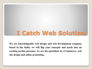 I Catch Web Solution
We are knowledgeable web design and web development company
based in the India. we will flip your concepts and needs into an
exciting on-line presence. we are the specialists in e-Commerce, web
site design and online promoting.
 