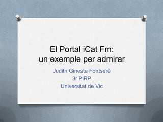 El Portal iCat Fm:
un exemple per admirar
   Judith Ginesta Fontserè
           3r PiRP
      Universitat de Vic
 