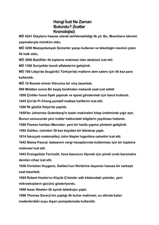 Hangi İcat Ne Zaman
                           Bulundu? (İcatlar
                           Kronolojisi)
MÖ 4241 Olayların hassas olarak tarihlenebildiği ilk yıl. Bu, Mısırlıların takvimi
yapmalarıyla mümkün oldu.
MÖ 3200 Mezopotamyalı Sümerler yazıyı kullanan ve tekerleğin resmini çizen
ilk halk oldu.
MÖ 3000 Babilliler ilk toplama makinesi olan abaküsü icat etti.
MÖ 1300 Suriyeliler kendi alfabelerini geliştirdi.
MÖ 700 Lidya'da (bugünkü Türkiye'de) malların alım satımı için ilk kez para
kullanıldı.
MÖ 10 Romalı mimar Vitruvius bir vinç tasarladı.
999 Milattan sonra Bir keşiş tarafından mekanik saat icat edildi
1000 Çinliler havai fişek yapmak ve işaret göndermek için barut kullandı.
1045 Çin'de Pi Cheng portatif matbaa harflerini icat etti.
1280 İlk gözlük İtalya'da yapıldı.
1450'ler Johannes Gutenberg'in baskı makineleri kitap üretiminde çığır açtı.
Bunun sonucunda yeni icatlar hakkındaki bilgilerin yayılması hızlandı.
1569 Flaman haritacı Mercator, yeni bir harita yapma yöntemi geliştirdi.
1592 Galileo, cisimleri 30 kez büyüten bir teleskop yaptı.
1614 İskoçyalı matematikçi John Napier logaritma cetvelini icat etti.
1642 Blaise Pascal, babasının vergi hesaplarında kullanması için bir toplama
makinesi icat etti.
1643 Evangelista Torricelli, hava basıncını ölçmek için şimdi cıvalı barometre
denilen cihaz icat etti.
1656 Christian Huygens, Galileo'nun fikirlerine dayanan hassas bir sarkaçlı
saat tasarladı.
1665 Robert Hooke'un Küçük Ç'izimler adlı kitabındaki çizimler, yeni
mikroskopların gücünü gösteriyordu.
1668 Isaac Newton ilk aynalı teleskopu yaptı.
1698 Thomas Savery'nin yaptığı ilk buhar makinesi, su altında kalan
madenlerdeki suyu dışarı pompalamada kullanıldı.
 