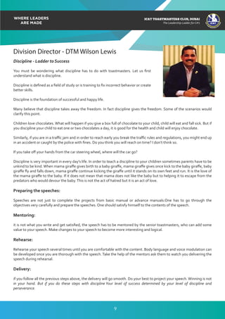 ICAT
ICAT
T
O
A
STMASTERS CLUB
,DUBAI
CA
ICAT TOASTMASTERS CLUB, DUBAI
The Leadership Ladder for CA’s
Division Director - DTM Wilson Lewis
Discipline - Ladder to Success
You must be wondering what discipline has to do with toastmasters. Let us ﬁrst
understand what is discipline.
Discipline is deﬁned as a ﬁeld of study or is training to ﬁx incorrect behavior or create
better skills.
Discipline is the foundation of successful and happy life.
Many believe that discipline takes away the freedom. In fact discipline gives the freedom. Some of the scenarios would
clarify this point.
Children love chocolates. What will happen if you give a box full of chocolate to your child, child will eat and fall sick. But if
you discipline your child to eat one or two chocolates a day, it is good for the health and child will enjoy chocolate.
Similarly, if you are in a traﬃc jam and in order to reach early you break the traﬃc rules and regulations, you might end up
in an accident or caught by the police with ﬁnes. Do you think you will reach on time? I don’t think so.
If you take oﬀ your hands from the car steering wheel, where will the car go?
Discipline is very important in every day’s life. In order to teach a discipline to your children sometimes parents have to be
unkind to be kind. When mama giraﬀe gives birth to a baby giraﬀe, mama giraﬀe gives once kick to the baby giraﬀe, baby
giraﬀe ﬂy and falls down, mama giraﬀe continue kicking the giraﬀe until it stands on its own feet and run. It is the love of
the mama giraﬀe to the baby. If it does not mean that mama does not like the baby but to helping it to escape from the
predators who would devour the baby.This is not the act of hatred but it is an act of love.
Preparing the speeches:
Speeches are not just to complete the projects from basic manual or advance manuals.One has to go through the
objectives very carefully and prepare the speeches. One should satisfy himself to the contents of the speech.
Mentoring:
it is not what you write and get satisﬁed, the speech has to be mentored by the senior toastmasters, who can add some
value to your speech. Make changes to your speech to become more interesting and logical.
Rehearse:
Rehearse your speech several times until you are comfortable with the content. Body language and voice modulation can
be developed once you are thorough with the speech. Take the help of the mentors ask them to watch you delivering the
speech during rehearsal.
Delivery:
if you follow all the previous steps above, the delivery will go smooth. Do your best to project your speech. Winning is not
in your hand. But if you do these steps with discipline Your level of success determined by your level of discipline and
perseverance.
9
 