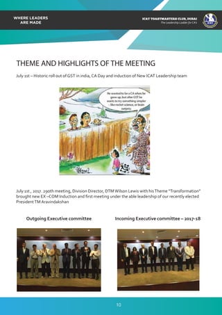 ICAT
ICAT
T
O
A
STMASTERS CLUB
,DUBAI
CA
ICAT TOASTMASTERS CLUB, DUBAI
The Leadership Ladder for CA’s
THEME AND HIGHLIGHTS OF THE MEETING
July 1st – Historic roll out of GST in india, CA Day and induction of New ICAT Leadership team
July 1st , 2017. 290th meeting, Division Director, DTMWilson Lewis with hisTheme “Transformation”
brought new EX –COM Induction and ﬁrst meeting under the able leadership of our recently elected
PresidentTM Aravindakshan
Outgoing Executive committee Incoming Executive committee – 2017-18
10
 