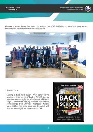 ICAT
ICAT
T
O
A
STMASTERS CLUB
,DUBAI
CA
ICAT TOASTMASTERS CLUB, DUBAI
The Leadership Ladder for CA’s
Advanced is always better than junior. Recognizing this, ICAT decided to go ahead and showcase to
members what advanced toastmasters speeches are.
Sept 9th , 2017
Starting of the School season - What better way to
welcome it than having a “Back to School” themed
toastmasters meeting by our VP-Education – TM Ashit
Dugar - TMOD of the meeting. Everyone was asked to
come in school dress with their school bags, Tiﬃn and
water bottles. The whole area was decorated with
school posters to give the “back to school” feel.
13
 