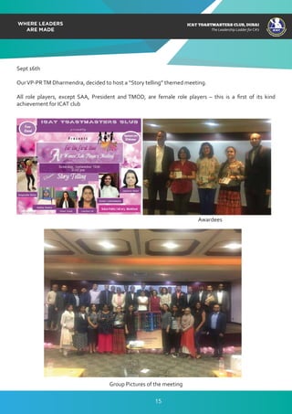 ICAT
ICAT
T
O
A
STMASTERS CLUB
,DUBAI
CA
ICAT TOASTMASTERS CLUB, DUBAI
The Leadership Ladder for CA’s
Sept 16th
OurVP-PRTM Dharmendra, decided to host a “Story telling” themed meeting.
All role players, except SAA, President and TMOD, are female role players – this is a ﬁrst of its kind
achievement for ICAT club
Awardees
Group Pictures of the meeting
15
 