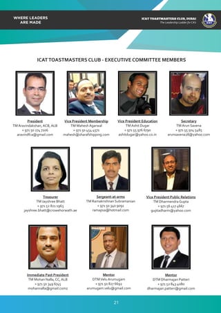 ICAT
ICAT
T
O
A
STMASTERS CLUB
,DUBAI
CA
ICAT TOASTMASTERS CLUB, DUBAI
The Leadership Ladder for CA’s
ICATTOASTMASTERS CLUB - EXECUTIVE COMMITTEE MEMBERS
President
TM Aravindakshan, ACB, ALB
+ 971 50 274 7206
aravindfca@gmail.com
Vice President Membership
TM Mahesh Agarwal
+ 971 50 454 4571
mahesh@sharafshipping.com
Vice President Education
TM Ashit Dugar
+ 971 55 976 6790
ashitdugar@yahoo.co.in
Secretary
TM Arun Saxena
+ 971 55 504 5485
arunsaxena28@yahoo.com
Vice President Public Relations
TM Dharmendra Gupta
+ 971 56 417 4667
guptadharm@yahoo.com
Sergeant-at-arms
TM Ramakrishnan Subramanian
+ 971 50 340 9091
ramapsa@hotmail.com
Treasurer
TM Jayshree Bhatt
+ 971 52 821 1963
jayshree.bhatt@crowehorwath.ae
Mentor
DTM Dharmajan Patteri
+ 971 52 843 4080
dharmajan.patteri@gmail.com
Mentor
DTMVelu Arumugam
+ 971 50 827 6692
arumugam.velu@gmail.com
Immediate Past President
TM Mohan Nalla, CC, ALB
+ 971 50 349 6745
mohannalla@gmail.comz
21
 