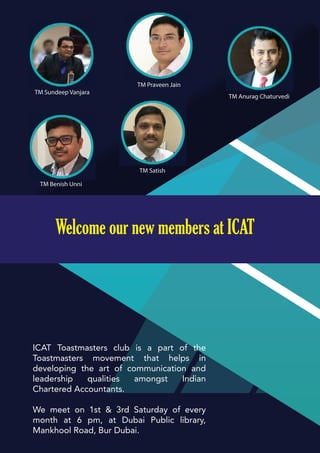 TM Benish Unni
TM Satish
TM Praveen Jain
TM Anurag Chaturvedi
TM Sundeep Vanjara
Welcome our new members at ICAT
ICAT Toastmasters club is a part of the
Toastmasters movement that helps in
developing the art of communication and
leadership qualities amongst Indian
Chartered Accountants.
We meet on 1st & 3rd Saturday of every
month at 6 pm, at Dubai Public library,
Mankhool Road, Bur Dubai.
 