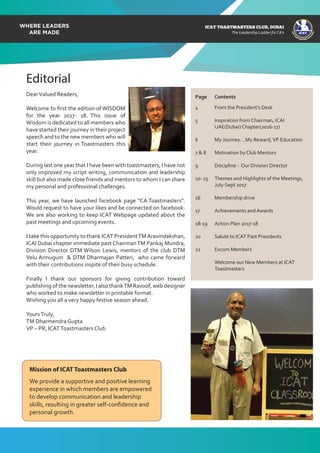 ICAT
ICAT
T
O
A
STMASTERS CLUB
,DUBAI
CA
ICAT TOASTMASTERS CLUB, DUBAI
The Leadership Ladder for CA’s
We provide a supportive and positive learning
experience in which members are empowered
to develop communication and leadership
skills, resulting in greater self-confidence and
personal growth.
Mission of ICAT Toastmasters Club
DearValued Readers,
Welcome to ﬁrst the edition of WISDOM
for the year 2017- 18. This issue of
Wisdom is dedicated to all members who
have started their journey in their project
speech and to the new members who will
start their journey in Toastmasters this
year.
During last one year that I have been with toastmasters, I have not
only improved my script writing, communication and leadership
skill but also made close friends and mentors to whom I can share
my personal and professional challenges.
This year, we have launched facebook page “CA Toastmasters”.
Would request to have your likes and be connected on facebook.
We are also working to keep ICAT Webpage updated about the
past meetings and upcoming events.
I take this opportunity to thank ICAT PresidentTMAravindakshan,
ICAI Dubai chapter immediate past ChairmanTM Pankaj Mundra,
Division Director DTM Wilson Lewis, mentors of the club DTM
Velu Armugum & DTM Dharmajan Patteri, who came forward
with their contributions inspite of their busy schedule.
Finally I thank our sponsors for giving contribution toward
publishing of the newsletter. I also thankTM Ravoof, web designer
who worked to make newsletter in printable format.
Wishing you all a very happy festive season ahead.
YoursTruly,
TM Dharmendra Gupta
VP – PR, ICATToastmasters Club
Editorial
4 From the President’s Desk
5 Inspiration from Chairman, ICAI
UAE(Dubai) Chapter(2016-17)
6 My Journey….My Reward,VP Education
7 & 8 Motivation by Club Mentors
9 Discipline - Our Division Director
10- 15 Themes and Highlights of the Meetings,
July-Sept 2017
16 Membership drive
17 Achievements and Awards
18-19 Action Plan 2017-18
20 Salute to ICAT Past Presidents
21 Excom Members
Welcome our New Members at ICAT
Toastmasters
Page Contents
 
