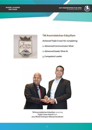 Jul – Sep 2017
TM Aravindakshan Edayillam
AchievedTriple Crown for completing:
1. Advanced Communicator Silver
2. Advanced leader Silver &
3. Competent Leader
TM Aravindakshan Edayillam receiving
Triple Crown Award from
2017 World Champion ManojVasudeven
ICAT
ICAT
T
O
A
STMASTERS CLUB
,DUBAI
CA
ICAT TOASTMASTERS CLUB, DUBAI
The Leadership Ladder for CA’s
3
 