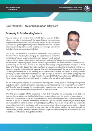 ICAT
ICAT
T
O
A
STMASTERS CLUB
,DUBAI
CA
ICAT TOASTMASTERS CLUB, DUBAI
The Leadership Ladder for CA’s
ICAT President – TM Aravindakshan Edayillam
Learning to Lead and Inﬂuence
Flowers blossom on meeting the sunlight. Same way, the hidden
talents in us take its birth through the leadership and communication
programme in toastmasters.The continuing success of ICAT for the last
13 years is the glittering testimony of this leadership wisdom. Salute to
all our current and past leaders for creating and running a vibrant club
for Indian Chartered Accountants in Dubai.
First of all, I am thankful to Toastmaster Dharmendra Gupta, our Vice
President Public Relation, for taking up the leadership and ownership
for the task of issuing wisdom newsletter. I am also very much grateful
to all our ExCom leaders, Club mentors and members for leading ICAT club from good to great.
Several leaders are playing important role and working hard behind the screen for the success of our club.
Our meetings are full house thanks to the innovative leadership and public relation strategies of Ashit
Dugar and Dharmedra Gupta. We made signiﬁcant progress in membership renewal and adding new
members, grateful to the eﬀort of Jayshree Bhat and Mahesh Agarwal. We are very professional on
circulating valuable record of our meeting, Arun Saxena is very creative and careful in issuing minutes
promptly. Our dear leader Ramakrishnan is the right example of how to be a true leader by helping in all
the logistic arrangements of our club. The club mentors DTM Velu Arumugham and DTM Dharmajan
Patteri are very focused to make ICAT a club of excellence for our fellow professionals.
We are making rapid progress in toastmasters’ learning with a ﬂying result of achieving distinguished
club status within 3 months of this new toastmasters’ year.We are the proud recipient of “Lead andWin”
and “Smedly” awards this year. By ensuring quality meetings and member’s excellence, we are on our
target to become President’s Distinguished club as early as possible.
With the loving support of the leadership of ICAI Dubai Chapter, we successfully conducted two
membership campaigns and that has helped many new members to get the beneﬁt of toastmasters.
It is a truth that nowhere in the world we can get this much valuable opportunity to learn the real skill
required in our life to blossom and become successful. I got the valuable opportunity to receive triple
crown award from world champion of Public Speaking, Manoj Vasudevan. I request all our leaders to
target triple crown in this year in your path to become empowered communicators and leaders. Manoj
Vasudevan’s message to the world is very clear. We can ﬁx all our problem by mastering skill to
communicate, connect, network, lead and inﬂuence.Together we are strong and let us improve our skill
in leading and inﬂuencing through toastmasters.
4
 
